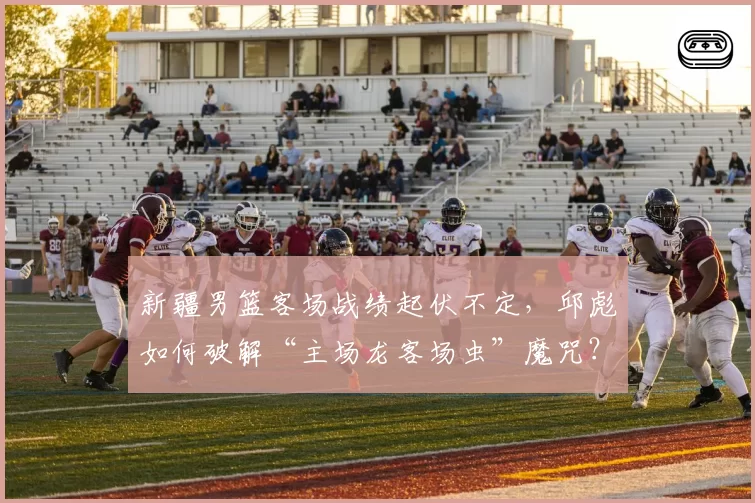 新疆男篮客场战绩起伏不定,邱彪如何破解“主场龙客场虫”魔咒?