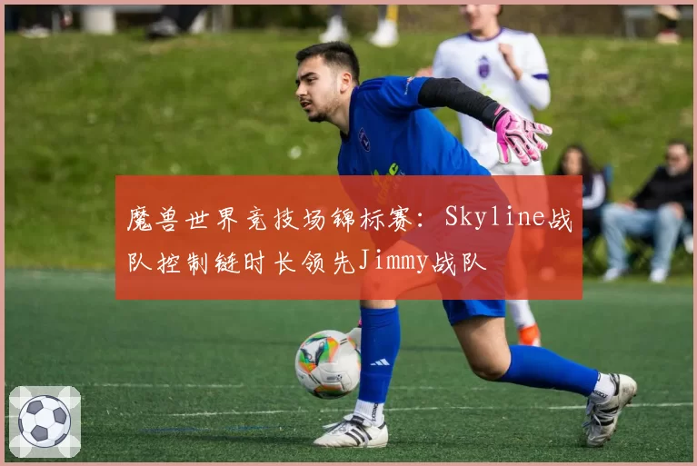 魔兽世界竞技场锦标赛：Skyline战队控制链时长领先Jimmy战队