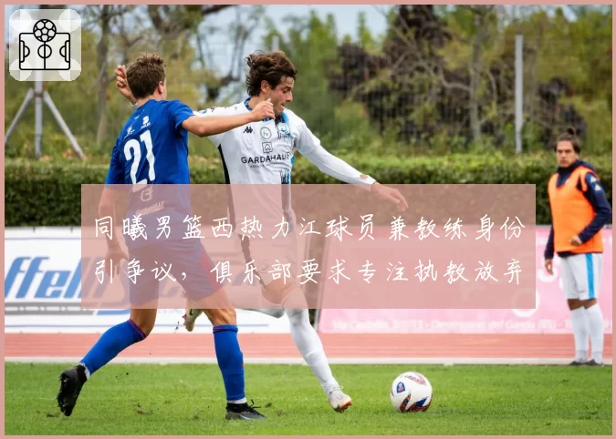 同曦男篮西热力江球员兼教练身份引争议,俱乐部要求专注执教放弃球员合同
