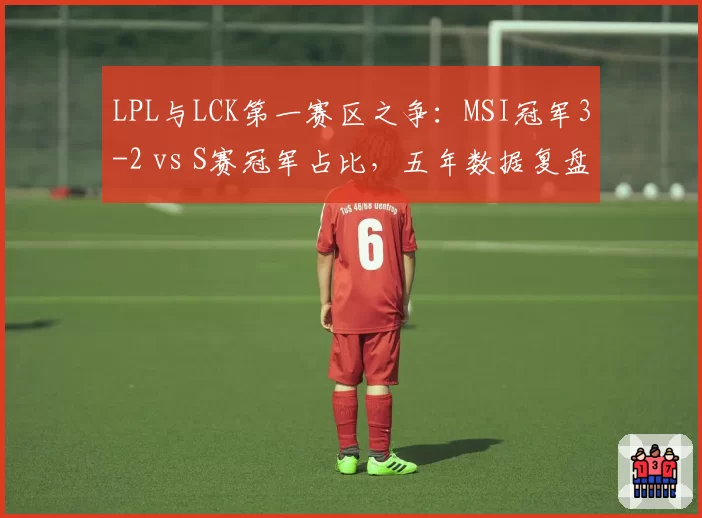 LPL与LCK第一赛区之争:MSI冠军3-2 vs S赛冠军占比,五年数据复盘