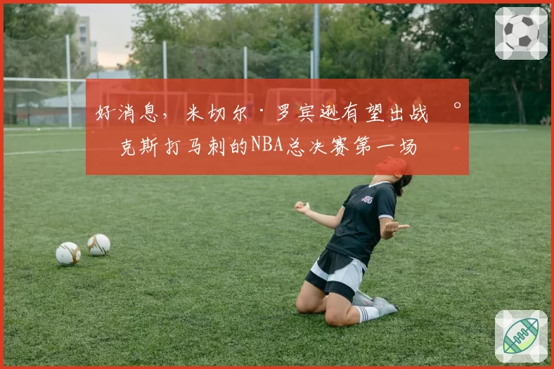好消息，米切尔·罗宾逊有望出战尼克斯打马刺的NBA总决赛第一场