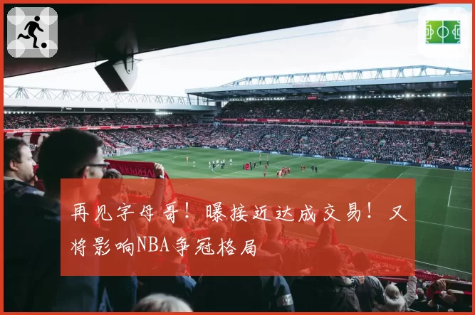 再见字母哥！曝接近达成交易！又将影响NBA争冠格局