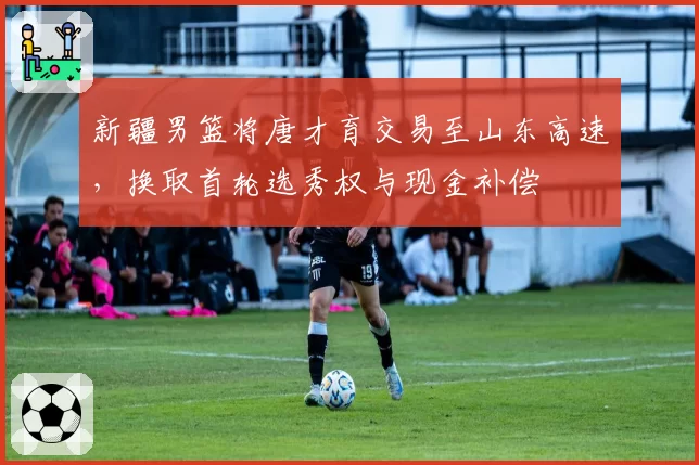 新疆男篮将唐才育交易至山东高速，换取首轮选秀权与现金补偿