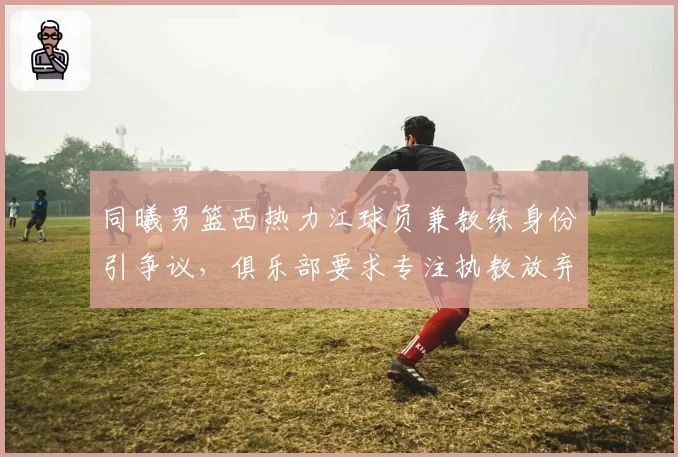 同曦男篮西热力江球员兼教练身份引争议,俱乐部要求专注执教放弃球员合同