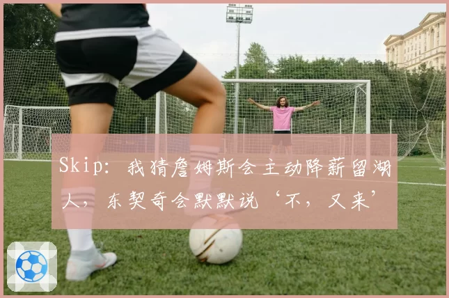 Skip：我猜詹姆斯会主动降薪留湖人，东契奇会默默说‘不，又来’