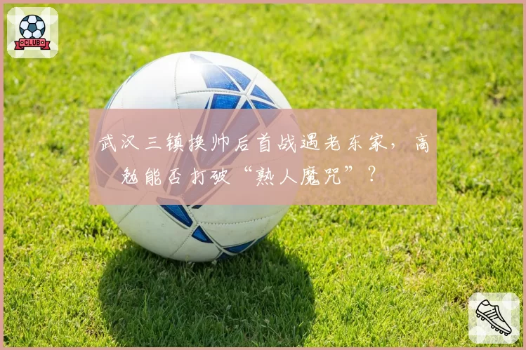 武汉三镇换帅后首战遇老东家,高畠勉能否打破“熟人魔咒”?