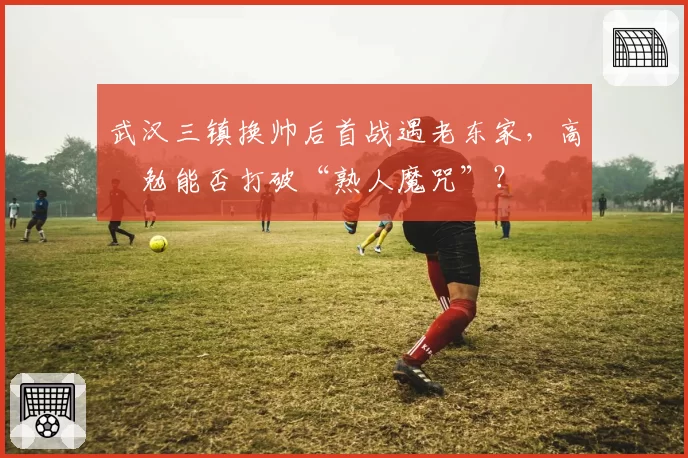武汉三镇换帅后首战遇老东家,高畠勉能否打破“熟人魔咒”?