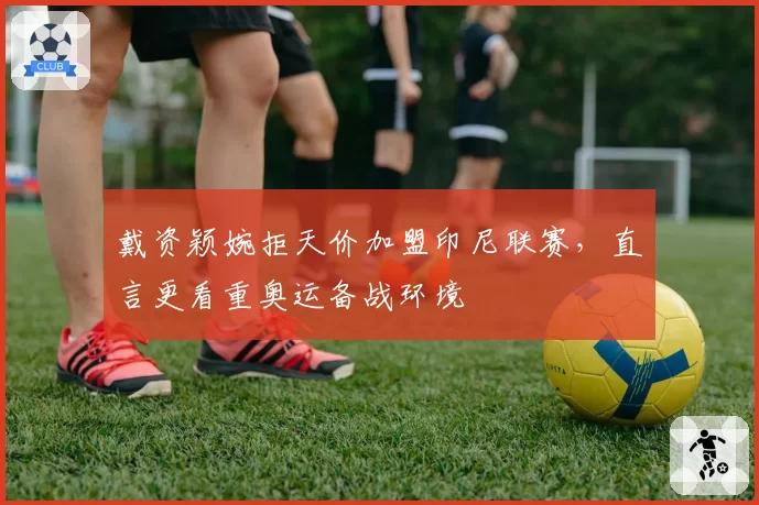 戴资颖婉拒天价加盟印尼联赛,直言更看重奥运备战环境