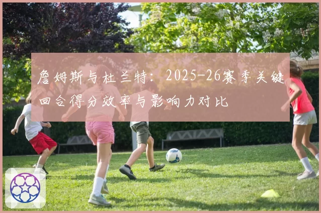 詹姆斯与杜兰特:2025-26赛季关键回合得分效率与影响力对比