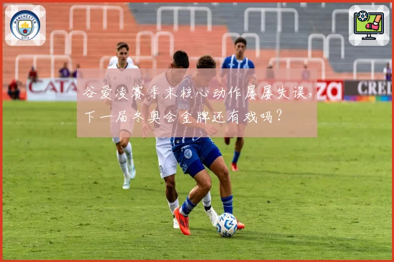 谷爱凌赛季末核心动作屡屡失误,下一届冬奥会金牌还有戏吗?