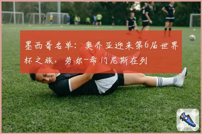 墨西哥名单：奥乔亚迎来第6届世界杯之旅，劳尔-希门尼斯在列