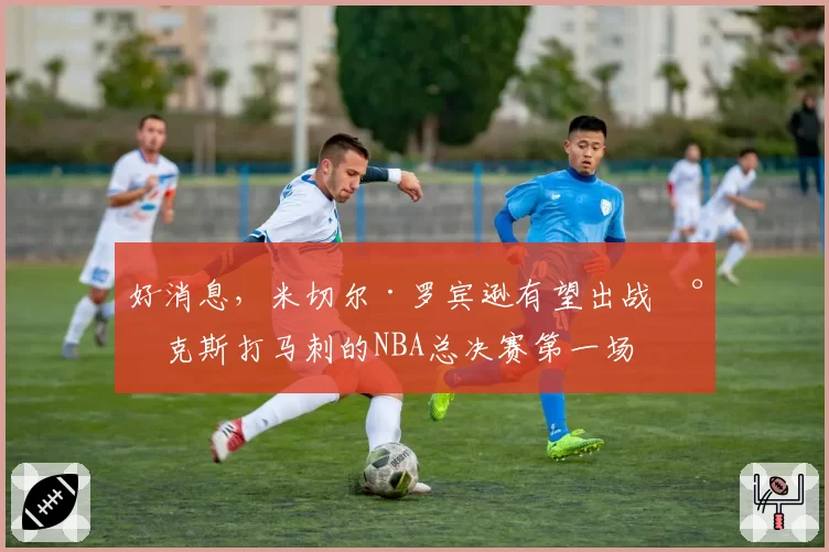 好消息，米切尔·罗宾逊有望出战尼克斯打马刺的NBA总决赛第一场
