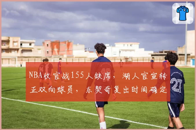 NBA收官战155人缺席,湖人官宣转正双向球员,东契奇复出时间确定