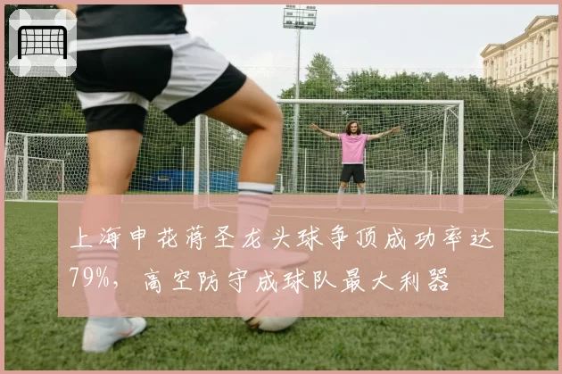 上海申花蒋圣龙头球争顶成功率达79%,高空防守成球队最大利器