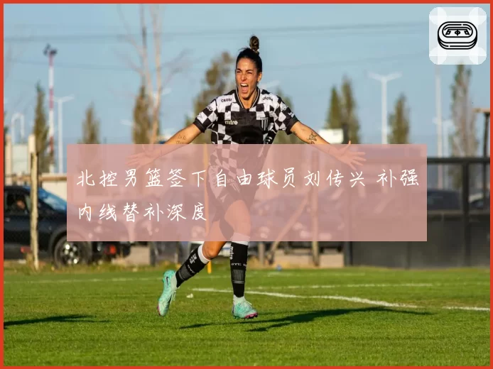 北控男篮签下自由球员刘传兴 补强内线替补深度