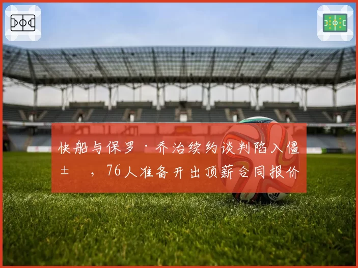 快船与保罗·乔治续约谈判陷入僵局，76人准备开出顶薪合同报价