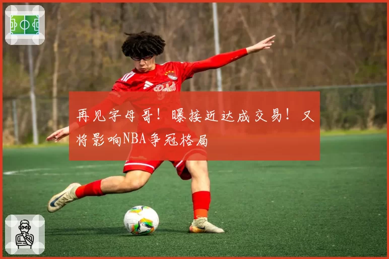 再见字母哥！曝接近达成交易！又将影响NBA争冠格局