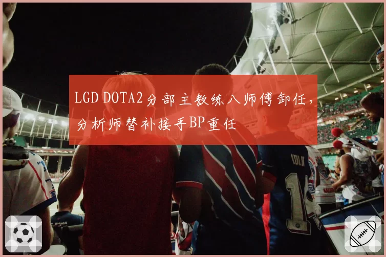 LGD DOTA2分部主教练八师傅卸任,分析师替补接手BP重任