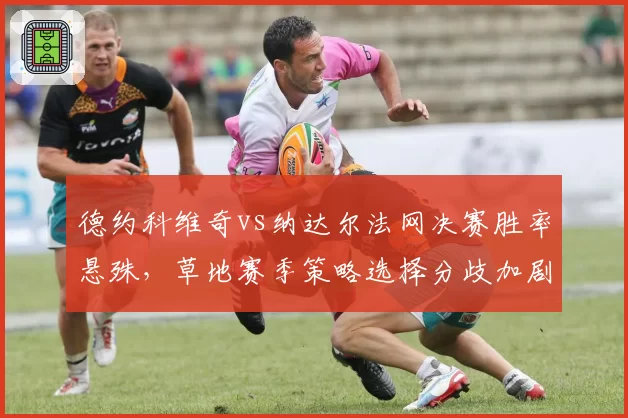 德约科维奇vs纳达尔法网决赛胜率悬殊,草地赛季策略选择分歧加剧
