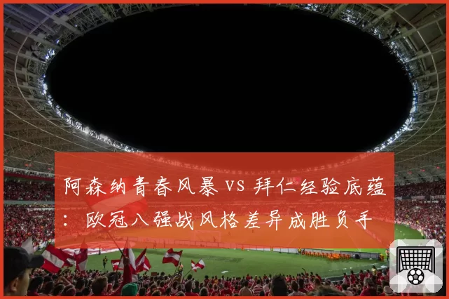 阿森纳青春风暴 vs 拜仁经验底蕴:欧冠八强战风格差异成胜负手