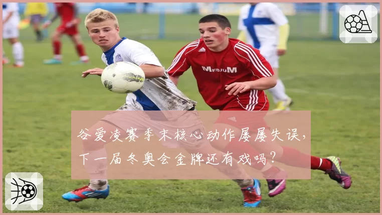 谷爱凌赛季末核心动作屡屡失误,下一届冬奥会金牌还有戏吗?