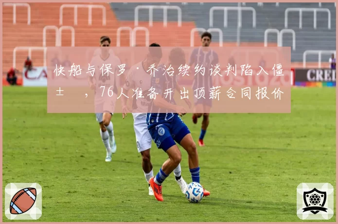 快船与保罗·乔治续约谈判陷入僵局，76人准备开出顶薪合同报价