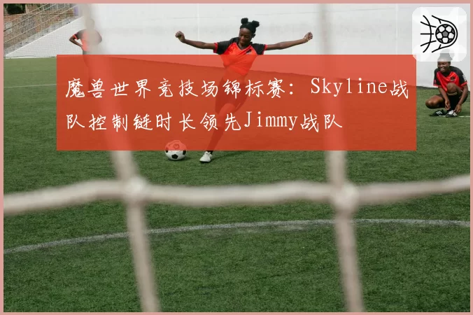 魔兽世界竞技场锦标赛：Skyline战队控制链时长领先Jimmy战队