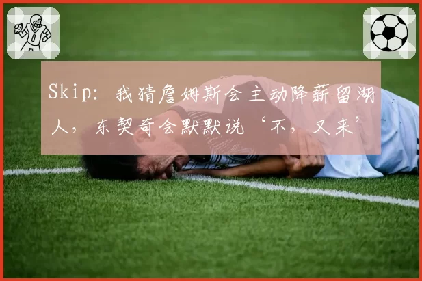 Skip：我猜詹姆斯会主动降薪留湖人，东契奇会默默说‘不，又来’
